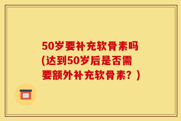 50岁要补充软骨素吗(达到50岁后是否需要额外补充软骨素?) 50岁要补充软骨素吗(达到50岁后是否需要额外补充软骨素?)