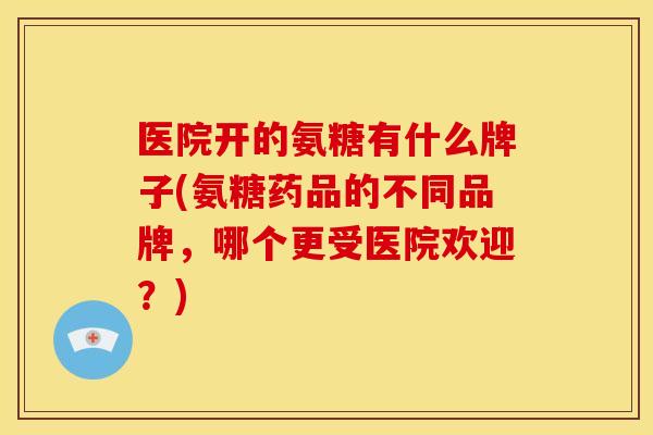 医院开的氨糖有什么牌子(氨糖药品的不同品牌,哪个更受医院欢迎?) 医院开的氨糖有什么牌子(氨糖药品的不同品牌,哪个更受医院欢迎?)