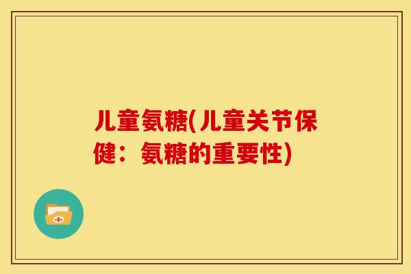 儿童氨糖(儿童关节保健:氨糖的重要性) 儿童氨糖(儿童关节保健:氨糖的重要性)