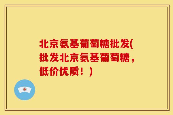 北京氨基葡萄糖批发(批发北京氨基葡萄糖，低价优质！)