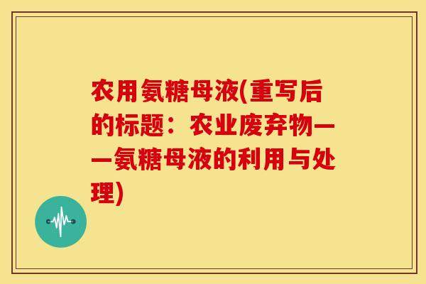 农用氨糖母液(重写后的标题:农业废弃物——氨糖母液的利用与处理) 农用氨糖母液(重写后的标题:农业废弃物——氨糖母液的利用与处理)