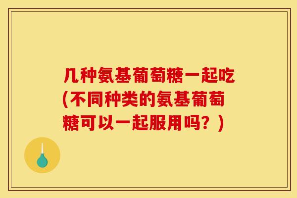 几种氨基葡萄糖一起吃(不同种类的氨基葡萄糖可以一起服用吗？)