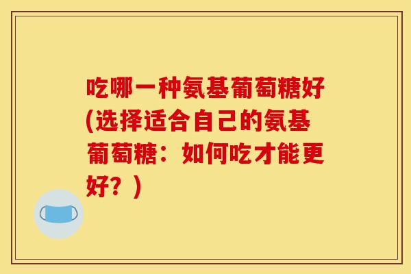 吃哪一种氨基葡萄糖好(选择适合自己的氨基葡萄糖:如何吃才能更好?) 吃哪一种氨基葡萄糖好(选择适合自己的氨基葡萄糖:如何吃才能更好?)