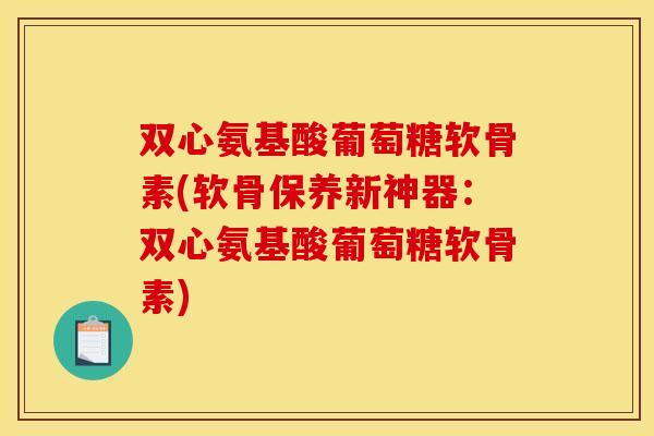 双心氨基酸葡萄糖软骨素(软骨保养新神器:双心氨基酸葡萄糖软骨素) 双心氨基酸葡萄糖软骨素(软骨保养新神器:双心氨基酸葡萄糖软骨素)