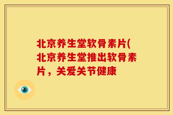 北京养生堂软骨素片(北京养生堂推出软骨素片,关爱关节健康 北京养生堂软骨素片(北京养生堂推出软骨素片,关爱关节健康