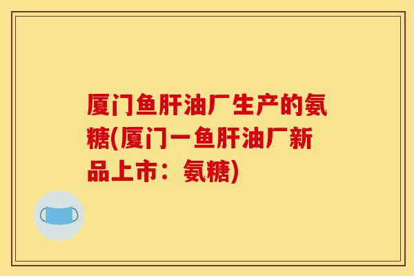厦门鱼油厂生产的氨糖(厦门一鱼油厂新品上市:氨糖) 厦门鱼油厂生产的氨糖(厦门一鱼油厂新品上市:氨糖)