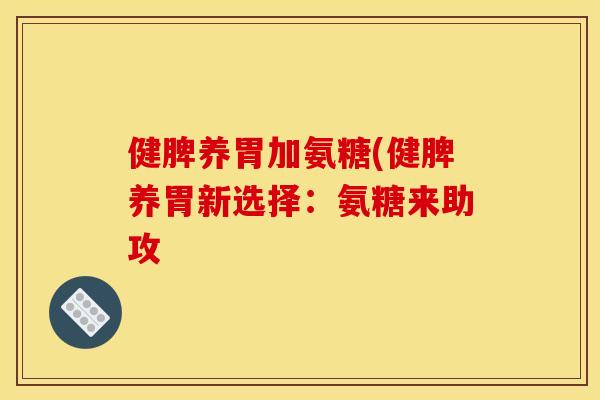 健脾养胃加氨糖(健脾养胃新选择：氨糖来助攻