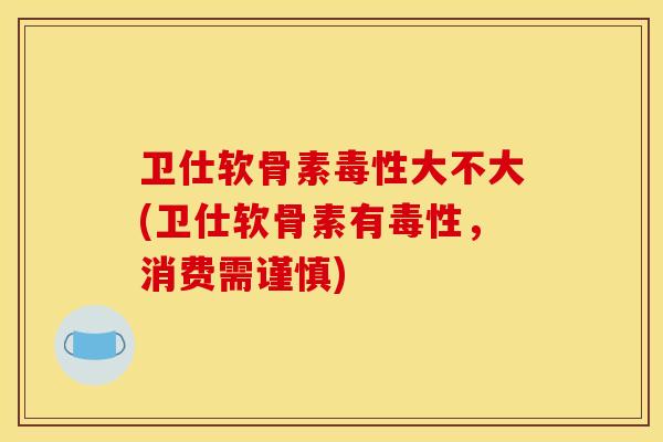 卫仕软骨素毒性大不大(卫仕软骨素有毒性,消费需谨慎) 卫仕软骨素毒性大不大(卫仕软骨素有毒性,消费需谨慎)