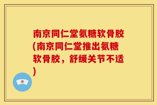 南京同仁堂氨糖软骨胶(南京同仁堂推出氨糖软骨胶，舒缓关节不适)