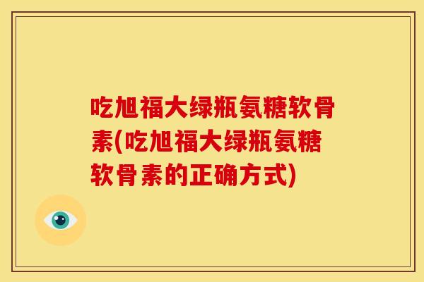 吃旭福大绿瓶氨糖软骨素(吃旭福大绿瓶氨糖软骨素的正确方式) 吃旭福大绿瓶氨糖软骨素(吃旭福大绿瓶氨糖软骨素的正确方式)