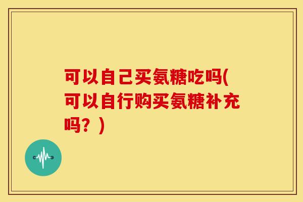 可以自己买氨糖吃吗(可以自行购买氨糖补充吗？)
