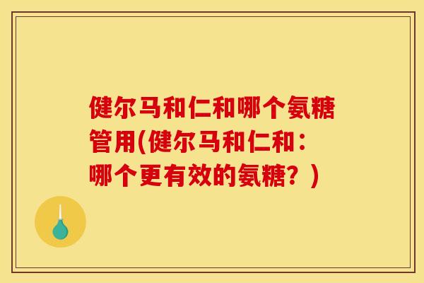 健尔马和仁和哪个氨糖管用(健尔马和仁和:哪个更有效的氨糖?) 健尔马和仁和哪个氨糖管用(健尔马和仁和:哪个更有效的氨糖?)