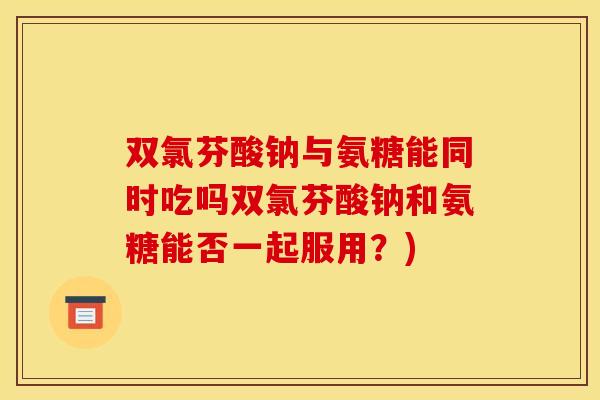 双氯芬酸钠与氨糖能同时吃吗双氯芬酸钠和氨糖能否一起服用？)