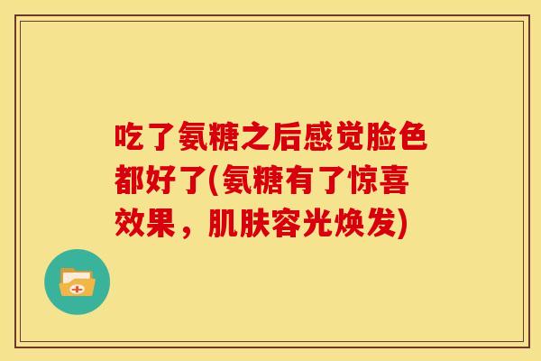 吃了氨糖之后感觉脸色都好了(氨糖有了惊喜效果,容光焕发) 吃了氨糖之后感觉脸色都好了(氨糖有了惊喜效果,容光焕发)