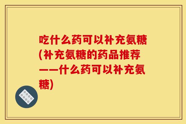 吃什么药可以补充氨糖(补充氨糖的药品推荐——什么药可以补充氨糖)