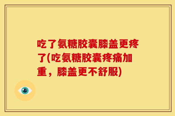 吃了氨糖胶囊膝盖更疼了(吃氨糖胶囊加重,膝盖更不舒服) 吃了氨糖胶囊膝盖更疼了(吃氨糖胶囊加重,膝盖更不舒服)