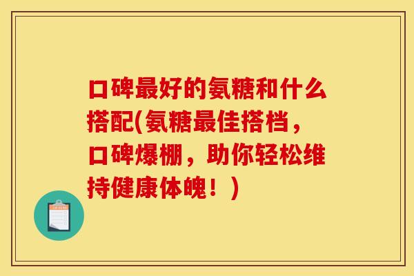 口碑好的氨糖和什么搭配(氨糖佳搭档，口碑爆棚，助你轻松维持健康体魄！)