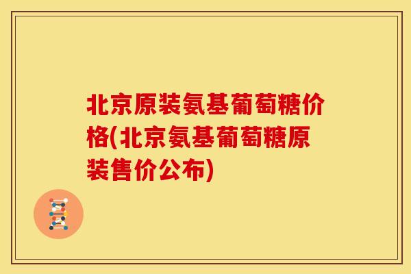 北京原装氨基葡萄糖价格(北京氨基葡萄糖原装售价公布) 北京原装氨基葡萄糖价格(北京氨基葡萄糖原装售价公布)