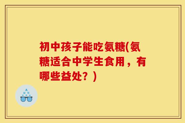 初中孩子能吃氨糖(氨糖适合中学生食用,有哪些益处?) 初中孩子能吃氨糖(氨糖适合中学生食用,有哪些益处?)