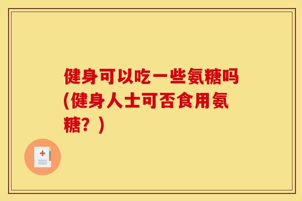 健身可以吃一些氨糖吗(健身人士可否食用氨糖?) 健身可以吃一些氨糖吗(健身人士可否食用氨糖?)