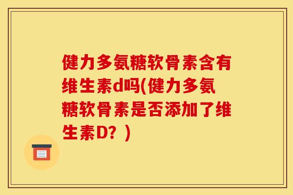 健力多氨糖软骨素含有维生素d吗(健力多氨糖软骨素是否添加了维生素D？)