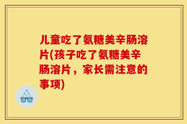 儿童吃了氨糖美辛肠溶片(孩子吃了氨糖美辛肠溶片,家长需注意的事项) 儿童吃了氨糖美辛肠溶片(孩子吃了氨糖美辛肠溶片,家长需注意的事项)
