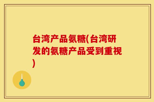 台湾产品氨糖(台湾研发的氨糖产品受到重视) 台湾产品氨糖(台湾研发的氨糖产品受到重视)