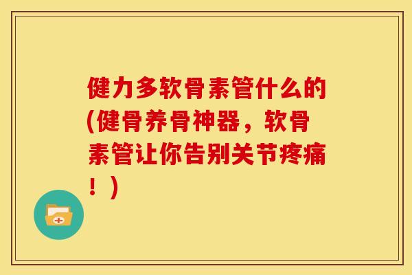 健力多软骨素管什么的(健骨养骨神器，软骨素管让你告别关节！)