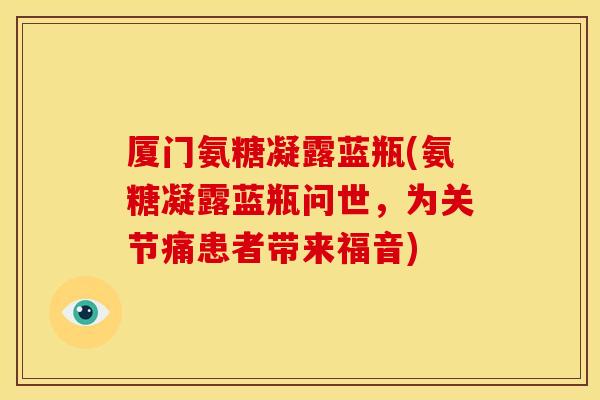 厦门氨糖凝露蓝瓶(氨糖凝露蓝瓶问世，为关节痛患者带来福音)