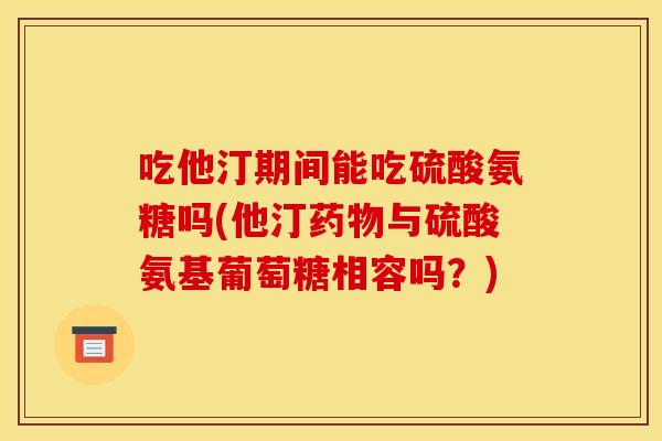 吃他汀期间能吃硫酸氨糖吗(他汀与硫酸氨基葡萄糖相容吗？)