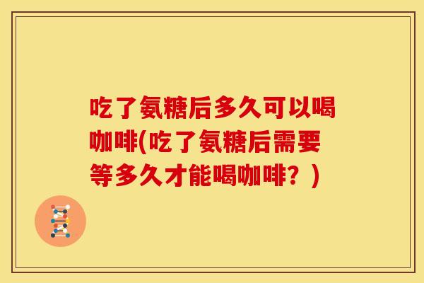 吃了氨糖后多久可以喝咖啡(吃了氨糖后需要等多久才能喝咖啡？)
