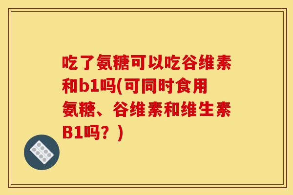 吃了氨糖可以吃谷维素和b1吗(可同时食用氨糖、谷维素和维生素B1吗？)