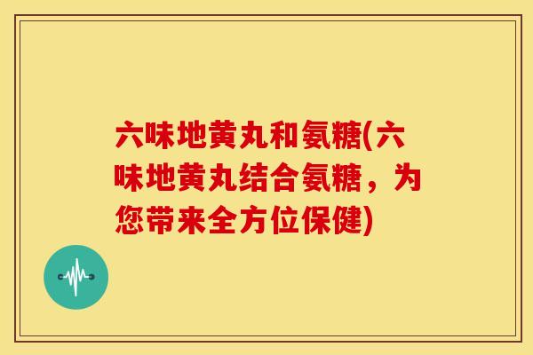 六味地黄丸和氨糖(六味地黄丸结合氨糖,为您带来全方位保健) 六味地黄丸和氨糖(六味地黄丸结合氨糖,为您带来全方位保健)