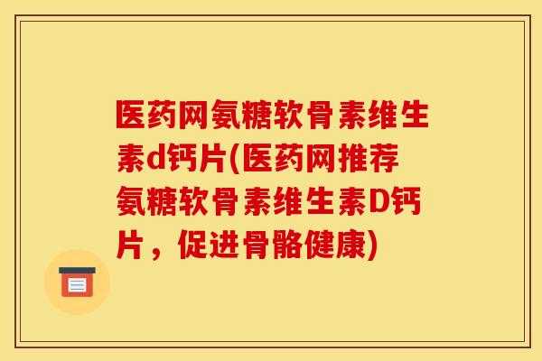 医药网氨糖软骨素维生素d钙片(医药网推荐氨糖软骨素维生素D钙片,促进骨骼健康) 医药网氨糖软骨素维生素d钙片(医药网推荐氨糖软骨素维生素D钙片,促进骨骼健康)