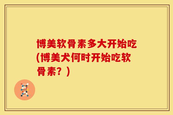 博美软骨素多大开始吃(博美犬何时开始吃软骨素?) 博美软骨素多大开始吃(博美犬何时开始吃软骨素?)