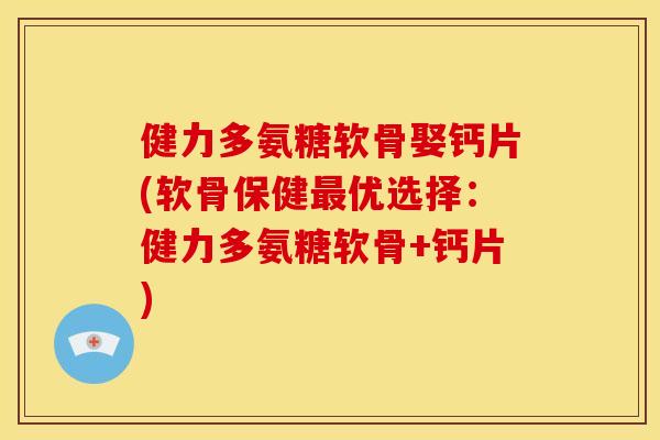 健力多氨糖软骨娶钙片(软骨保健优选择：健力多氨糖软骨+钙片)