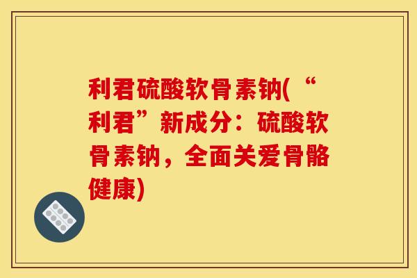 利君硫酸软骨素钠(“利君”新成分:硫酸软骨素钠,全面关爱骨骼健康) 利君硫酸软骨素钠(“利君”新成分:硫酸软骨素钠,全面关爱骨骼健康)