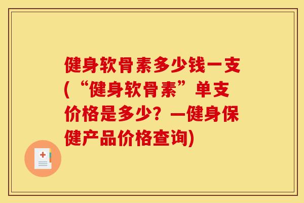 健身软骨素多少钱一支(“健身软骨素”单支价格是多少？—健身保健产品价格查询)