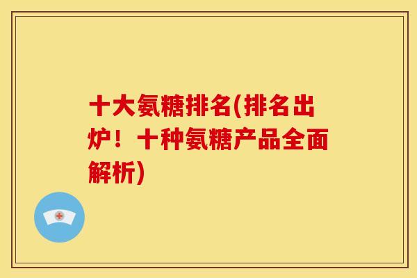十大氨糖排名(排名出炉！十种氨糖产品全面解析)