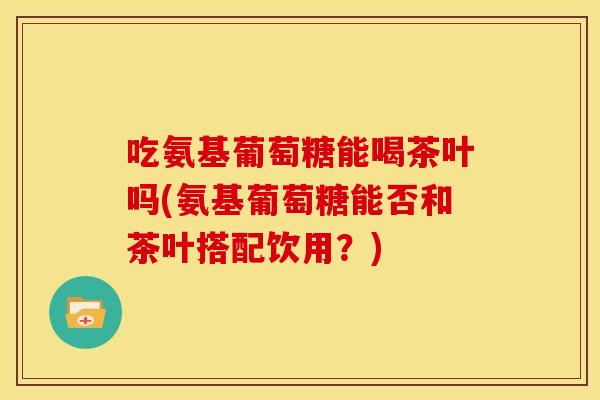 吃氨基葡萄糖能喝茶叶吗(氨基葡萄糖能否和茶叶搭配饮用？)