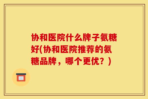 协和医院什么牌子氨糖好(协和医院推荐的氨糖品牌，哪个更优？)