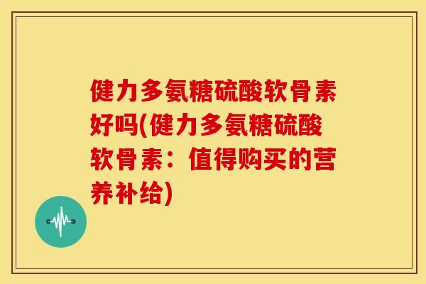 健力多氨糖硫酸软骨素好吗(健力多氨糖硫酸软骨素:值得购买的营养补给) 健力多氨糖硫酸软骨素好吗(健力多氨糖硫酸软骨素:值得购买的营养补给)