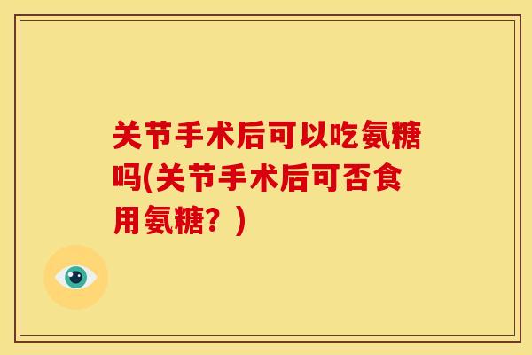 关节手术后可以吃氨糖吗(关节手术后可否食用氨糖?) 关节手术后可以吃氨糖吗(关节手术后可否食用氨糖?)