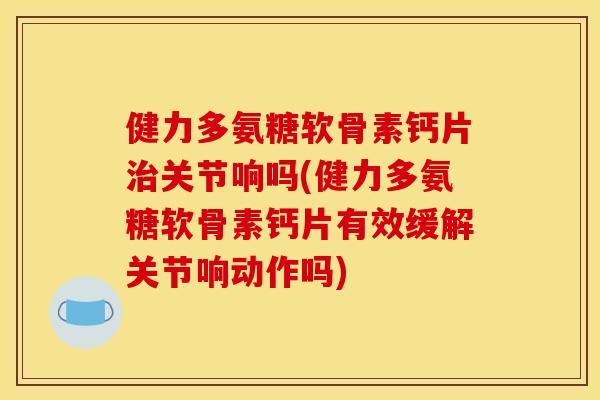 健力多氨糖软骨素钙片关节响吗(健力多氨糖软骨素钙片有效缓解关节响动作吗)