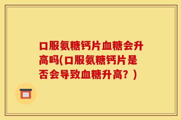 口服氨糖钙片会升高吗(口服氨糖钙片是否会导致升高？)