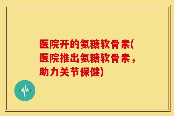 医院开的氨糖软骨素(医院推出氨糖软骨素,助力关节保健) 医院开的氨糖软骨素(医院推出氨糖软骨素,助力关节保健)