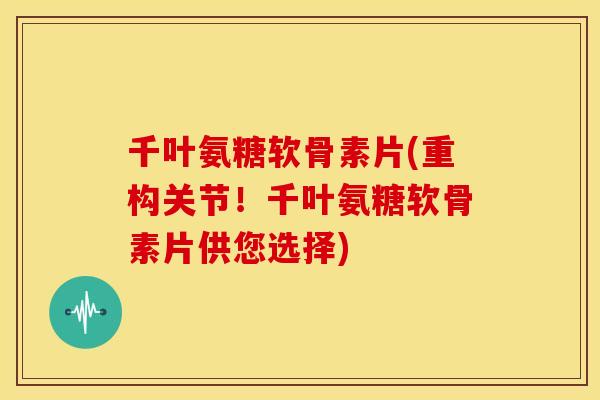 千叶氨糖软骨素片(重构关节！千叶氨糖软骨素片供您选择)