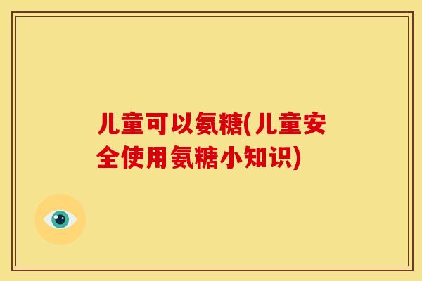 儿童可以氨糖(儿童安全使用氨糖小知识) 儿童可以氨糖(儿童安全使用氨糖小知识)