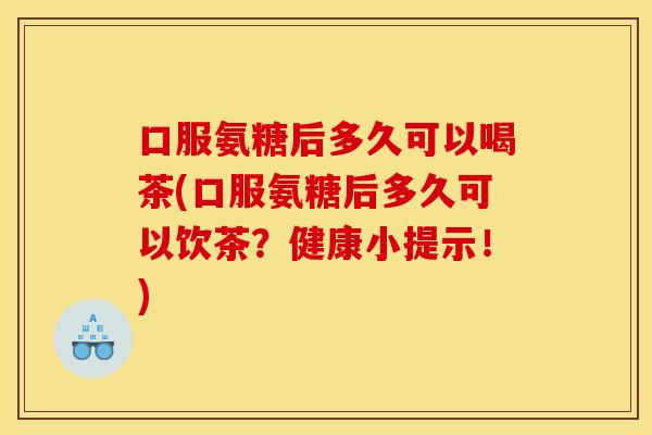 口服氨糖后多久可以喝茶(口服氨糖后多久可以饮茶？健康小提示！)