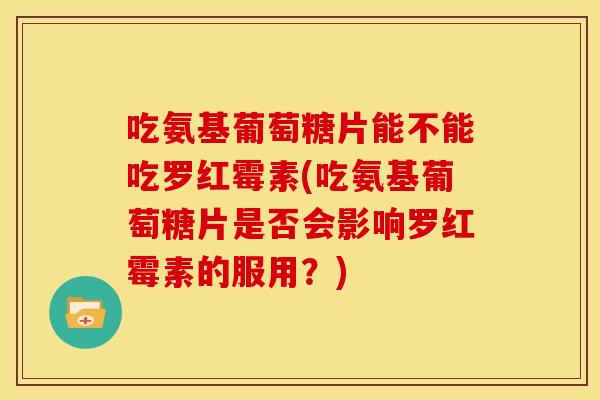 吃氨基葡萄糖片能不能吃罗红霉素(吃氨基葡萄糖片是否会影响罗红霉素的服用？)